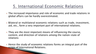  The increased importance and role of economic and trade relations in
global affairs can be hardly overestimated.
 Bilateral or multilateral economic relations such as trade, investment,
aid, etc., form a very important part of international relations.
 They are the most important means of influencing the course,
content, and direction of relations among the nation-state of
relations
 Hence the study of economic relations forms an integral part of the
scope of International Relations.
 