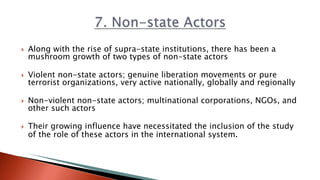  Along with the rise of supra-state institutions, there has been a
mushroom growth of two types of non-state actors
 Violent non-state actors; genuine liberation movements or pure
terrorist organizations, very active nationally, globally and regionally
 Non-violent non-state actors; multinational corporations, NGOs, and
other such actors
 Their growing influence have necessitated the inclusion of the study
of the role of these actors in the international system.
 