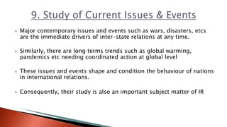  Major contemporary issues and events such as wars, disasters, etcs
are the immediate drivers of inter-state relations at any time.
 Similarly, there are long terms trends such as global warming,
pandemics etc needing coordinated action at global level
 These issues and events shape and condition the behaviour of nations
in international relations.
 Consequently, their study is also an important subject matter of IR
 