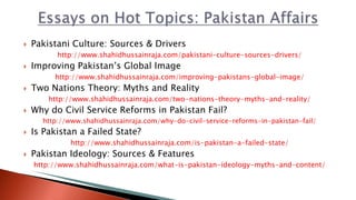  Pakistani Culture: Sources & Drivers
http://www.shahidhussainraja.com/pakistani-culture-sources-drivers/
 Improving Pakistan’s Global Image
http://www.shahidhussainraja.com/improving-pakistans-global-image/
 Two Nations Theory: Myths and Reality
http://www.shahidhussainraja.com/two-nations-theory-myths-and-reality/
 Why do Civil Service Reforms in Pakistan Fail?
http://www.shahidhussainraja.com/why-do-civil-service-reforms-in-pakistan-fail/
 Is Pakistan a Failed State?
http://www.shahidhussainraja.com/is-pakistan-a-failed-state/
 Pakistan Ideology: Sources & Features
http://www.shahidhussainraja.com/what-is-pakistan-ideology-myths-and-content/
 