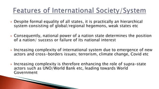  Despite formal equality of all states, it is practically an hierarchical
system consisting of global/regional hegemons, weak states etc
 Consequently, national power of a nation state determines the position
of a nation/ success or failure of its national interest
 Increasing complexity of international system due to emergence of new
actors and cross-borders issues; terrorism, climate change, Covid etc
 Increasing complexity is therefore enhancing the role of supra-state
actors such as UNO/World Bank etc, leading towards World
Government
 
