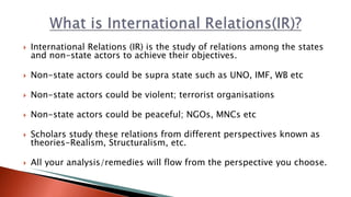  International Relations (IR) is the study of relations among the states
and non-state actors to achieve their objectives.
 Non-state actors could be supra state such as UNO, IMF, WB etc
 Non-state actors could be violent; terrorist organisations
 Non-state actors could be peaceful; NGOs, MNCs etc
 Scholars study these relations from different perspectives known as
theories-Realism, Structuralism, etc.
 All your analysis/remedies will flow from the perspective you choose.
 