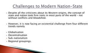 Despite all the criticisms about its Western origins, the concept of
state and nation took firm roots in most parts of the world – not
without conflicts and bloodshed.
 However, it is now facing an existential challenge from four different
trends namely
 Globalisation
 Decentralisation
 Sub-nationalism
 Regional groupings.
 