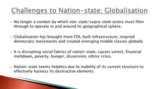  No longer a conduit by which non-state/supra-state actors must filter
through to operate in and around its geographical sphere.
 Globalization has brought more FDI, built infrastructure, inspired
democratic movements and created emerging middle classes globally
 It is disrupting social fabrics of nation-state, causes unrest, financial
meltdown, poverty, hunger, dissension, ethnic crisis.
 Nation-state seems helpless due to inability of its current structure to
effectively harness its destructive elements.

 
