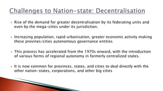 Rise of the demand for greater decentralisation by its federating units and
even by the mega-cities under its jurisdiction.
 Increasing population, rapid urbanisation, greater economic activity making
these provines/cities autonomous governance entities
 This process has accelerated from the 1970s onward, with the introduction
of various forms of regional autonomy in formerly centralized states.
 It is now common for provinces, states, and cities to deal directly with the
other nation-states, corporations, and other big cities
 