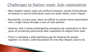  Most modern nation-states are artificial creations, results of dissolution
of empires or end of colonialism; most are multi-ethnic, multi-lingual.
 Resultantly, in every state, there are efforts to convert these nationalities
into a single nation through a wset of state policies
 However, that is being challenged by emerging sub-nationalism in their
areas of jurisdiction particularly after separation of religion from state
 There is emerging a wide legitimacy gap for keeping the people
together; to create a solid foundation of unity that religion used to do.
 