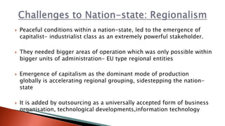  Peaceful conditions within a nation-state, led to the emergence of
capitalist- industrialist class as an extremely powerful stakeholder.
 They needed bigger areas of operation which was only possible within
bigger units of administration- EU type regional entities
 Emergence of capitalism as the dominant mode of production
globally is accelerating regional grouping, sidestepping the nation-
state
 It is added by outsourcing as a universally accepted form of business
organisation, technological developments,information technology
 
