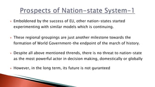  Emboldened by the success of EU, other nation-states started
experimenting with similar models which is continuing.
 These regional groupings are just another milestone towards the
formation of World Government-the endpoint of the march of history.
 Despite all above mentioned thrends, there is no threat to nation-state
as the most powerful actor in decision making, domestically or globally
 However, in the long term, its future is not guranteed
 