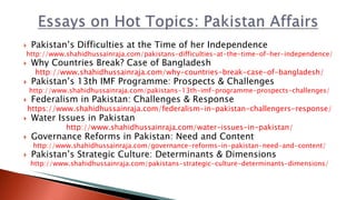  Pakistan’s Difficulties at the Time of her Independence
http://www.shahidhussainraja.com/pakistans-difficulties-at-the-time-of-her-independence/
 Why Countries Break? Case of Bangladesh
http://www.shahidhussainraja.com/why-countries-break-case-of-bangladesh/
 Pakistan’s 13th IMF Programme: Prospects & Challenges
http://www.shahidhussainraja.com/pakistans-13th-imf-programme-prospects-challenges/
 Federalism in Pakistan: Challenges & Response
https://www.shahidhussainraja.com/federalism-in-pakistan-challengers-response/
 Water Issues in Pakistan
http://www.shahidhussainraja.com/water-issues-in-pakistan/
 Governance Reforms in Pakistan: Need and Content
http://www.shahidhussainraja.com/governance-reforms-in-pakistan-need-and-content/
 Pakistan’s Strategic Culture: Determinants & Dimensions
http://www.shahidhussainraja.com/pakistans-strategic-culture-determinants-dimensions/
 