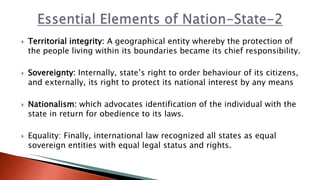 Territorial integrity: A geographical entity whereby the protection of
the people living within its boundaries became its chief responsibility.
 Sovereignty: Internally, state’s right to order behaviour of its citizens,
and externally, its right to protect its national interest by any means
 Nationalism: which advocates identification of the individual with the
state in return for obedience to its laws.
 Equality: Finally, international law recognized all states as equal
sovereign entities with equal legal status and rights.
 
