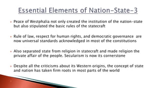  Peace of Westphalia not only created the institution of the nation-state
but also stipulated the basic rules of the statecraft
 Rule of law, respect for human rights, and democratic governance are
now universal standards acknowledged in most of the constitutions
 Also separated state from religion in statecraft and made religion the
private affair of the people. Secularism is now its cornerstone
 Despite all the criticisms about its Western origins, the concept of state
and nation has taken firm roots in most parts of the world

 