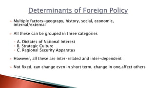 Multiple factors-geograpy, history, social, economic,
internal/external
 All these can be grouped in three categories
◦ A. Dictates of National Interest
◦ B. Strategic Culture
◦ C. Regional Security Apparatus
 However, all these are inter-related and inter-dependent
 Not fixed, can change even in short term, change in one,affect others
 
