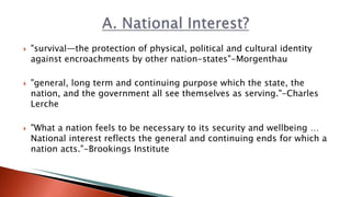  "survival—the protection of physical, political and cultural identity
against encroachments by other nation-states"-Morgenthau
 "general, long term and continuing purpose which the state, the
nation, and the government all see themselves as serving."-Charles
Lerche
 "What a nation feels to be necessary to its security and wellbeing …
National interest reflects the general and continuing ends for which a
nation acts."-Brookings Institute
 