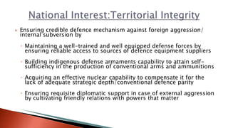  Ensuring credible defence mechanism against foreign aggression/
internal subversion by
◦ Maintaining a well-trained and well equipped defense forces by
ensuring reliable access to sources of defence equipment suppliers
◦ Building indigenous defense armaments capability to attain self-
sufficiency in the production of conventional arms and ammunitions
◦ Acquiring an effective nuclear capability to compensate it for the
lack of adequate strategic depth/conventional defence parity
◦ Ensuring requisite diplomatic support in case of external aggression
by cultivating friendly relations with powers that matter
 
