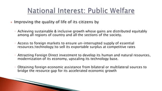  Improving the quality of life of its citizens by
◦ Achieving sustainable & inclusive growth whose gains are distributed equitably
among all regions of country and all the sections of the society.
◦ Access to foreign markets to ensure un-interrupted supply of essential
resources/technology/to sell its exportable surplus at competitive rates
◦ Attracting Foreign Direct investment to develop its human and natural resources,
modernization of its economy, upscaling its technology base.
◦ Obtaining foreign economic assistance from bilateral or multilateral sources to
bridge the resource gap for its accelerated economic growth
 