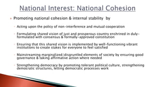  Promoting national cohesion & internal stability by
◦ Acting upon the policy of non-interference and mutual cooperation
◦ Formulating shared vision of just and prosperous country enshrined in duly-
formulated with consensus & formally-approved constitution
◦ Ensuring that this shared vision is implemented by well-functioning vibrant
institutions to create stakes for everyone to feel satisfied
◦ Mainstreaming marginalized/disgruntled elements of society by ensuring good
governance & taking affirmative action where needed
◦ Strengthening democracy by promoting tolerant political culture, strengthening
democratic structures, letting democratic processes work
 