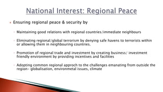  Ensuring regional peace & security by
◦ Maintaining good relations with regional countries/immediate neighbours
◦ Eliminating regional/global terrorism by denying safe havens to terrorists within
or allowing them in neighbouring countries.
◦ Promotion of regional trade and investment by creating business/ investment
friendly environment by providing incentives and facilities
◦ Adopting common regional approch to the challenges emanating from outside the
region- globalisation, environmetal issues, climate
 