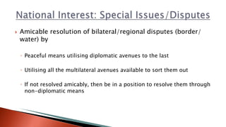  Amicable resolution of bilateral/regional disputes (border/
water) by
◦ Peaceful means utilising diplomatic avenues to the last
◦ Utilising all the multilateral avenues available to sort them out
◦ If not resolved amicably, then be in a position to resolve them through
non-diplomatic means
 