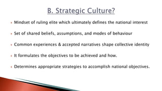  Mindset of ruling elite which ultimately defines the national interest
 Set of shared beliefs, assumptions, and modes of behaviour
 Common experiences & accepted narratives shape collective identity
 It formulates the objectives to be achieved and how.
 Determines appropriate strategies to accomplish national objectives.
 