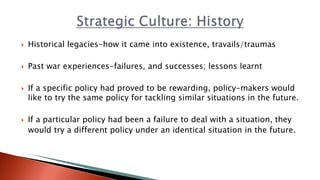  Historical legacies-how it came into existence, travails/traumas
 Past war experiences-failures, and successes; lessons learnt
 If a specific policy had proved to be rewarding, policy-makers would
like to try the same policy for tackling similar situations in the future.
 If a particular policy had been a failure to deal with a situation, they
would try a different policy under an identical situation in the future.
 