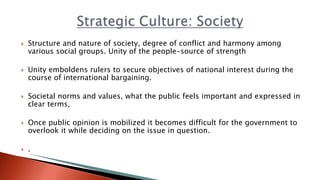  Structure and nature of society, degree of conflict and harmony among
various social groups. Unity of the people-source of strength
 Unity emboldens rulers to secure objectives of national interest during the
course of international bargaining.
 Societal norms and values, what the public feels important and expressed in
clear terms,
 Once public opinion is mobilized it becomes difficult for the government to
overlook it while deciding on the issue in question.
 .
 