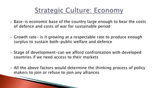  Base-is economic base of the country large enough to bear the costs
of defence and costs of war for sustainable period
 Growth rate- is it growing at a respectable rate to produce enough
surplus to sustain both-public welfare and defence
 Stage of development-can we afford confrontation with developed
countries if we need access to their markets
 All the above factors would determine the thinking process of policy
makers to join or refuse to join any alliances
 