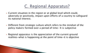  Current situation in the region or at global level which could,
adversely or positively, impact upon efforts of a country to safeguard
its national interest.
 Different from strategic culture which refers to the mindset of the
policy makers formed over a period of time- It is subjective
 Regional apparatus is the appreciation of the current ground
realities-what is happening at the point of time-it is objective
 