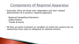  Generally, there are three inter-dependent and inter-related
determinants of a country's regional apparatus
◦ Regional Geopolitical Dynamics
◦ Global Politics
◦ Trends & Events
 All thes are given constants or variables on which the country has no
control but must react to safeguard its national interest
 