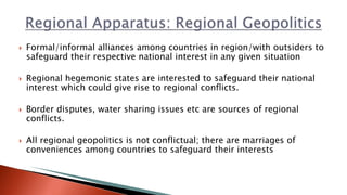  Formal/informal alliances among countries in region/with outsiders to
safeguard their respective national interest in any given situation
 Regional hegemonic states are interested to safeguard their national
interest which could give rise to regional conflicts.
 Border disputes, water sharing issues etc are sources of regional
conflicts.
 All regional geopolitics is not conflictual; there are marriages of
conveniences among countries to safeguard their interests
 