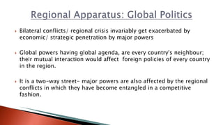  Bilateral conflicts/ regional crisis invariably get exacerbated by
economic/ strategic penetration by major powers
 Global powers having global agenda, are every country's neighbour;
their mutual interaction would affect foreign policies of every country
in the region.
 It is a two-way street- major powers are also affected by the regional
conflicts in which they have become entangled in a competitive
fashion.
 