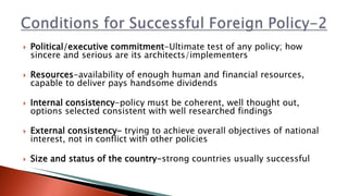  Political/executive commitment-Ultimate test of any policy; how
sincere and serious are its architects/implementers
 Resources-availability of enough human and financial resources,
capable to deliver pays handsome dividends
 Internal consistency-policy must be coherent, well thought out,
options selected consistent with well researched findings
 External consistency- trying to achieve overall objectives of national
interest, not in conflict with other policies
 Size and status of the country-strong countries usually successful
 