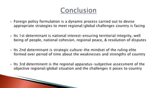  Foreign policy formulation is a dynamic process carried out to devise
appropriate strategies to meet regional/global challenges country is facing
 Its 1st determinant is national interest-ensuring territorial integrity, well
being of people, national cohesion, regional peace, & resolution of disputes
 Its 2nd determinant is strategic culture-the mindset of the ruling elite
formed over period of time about the weaknesses and strengths of country
 Its 3rd determinent is the regional apparatus-subjective assessment of the
objective regional/global situation and the challenges it poses to country
 