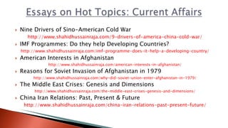  Nine Drivers of Sino-American Cold War
http://www.shahidhussainraja.com/9-drivers-of-america-china-cold-war/
 IMF Programmes: Do they help Developing Countries?
http://www.shahidhussainraja.com/imf-programme-does-it-help-a-developing-country/
 American Interests in Afghanistan
http://www.shahidhussainraja.com/american-interests-in-afghanistan/
 Reasons for Soviet Invasion of Afghanistan in 1979
http://www.shahidhussainraja.com/why-did-soviet-union-enter-afghanistan-in-1979/
 The Middle East Crises: Genesis and Dimensions
http://www.shahidhussainraja.com/the-middle-east-crises-genesis-and-dimensions/
 China Iran Relations: Past, Present & Future
http://www.shahidhussainraja.com/china-iran-relations-past-present-future/
 