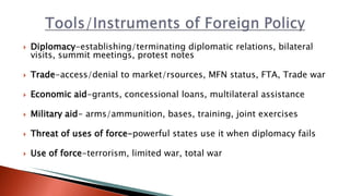  Diplomacy-establishing/terminating diplomatic relations, bilateral
visits, summit meetings, protest notes
 Trade-access/denial to market/rsources, MFN status, FTA, Trade war
 Economic aid-grants, concessional loans, multilateral assistance
 Military aid- arms/ammunition, bases, training, joint exercises
 Threat of uses of force-powerful states use it when diplomacy fails
 Use of force-terrorism, limited war, total war
 