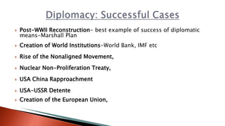  Post-WWII Reconstruction- best example of success of diplomatic
means-Marshall Plan
 Creation of World Institutions-World Bank, IMF etc
 Rise of the Nonaligned Movement,
 Nuclear Non-Proliferation Treaty,
 USA China Rapproachment
 USA-USSR Detente
 Creation of the European Union,
 