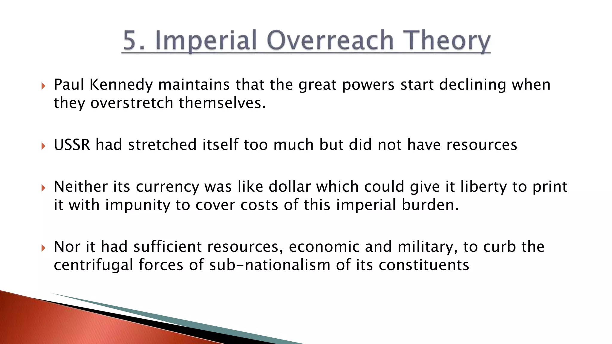  Paul Kennedy maintains that the great powers start declining when
they overstretch themselves.
 USSR had stretched itself too much but did not have resources
 Neither its currency was like dollar which could give it liberty to print
it with impunity to cover costs of this imperial burden.
 Nor it had sufficient resources, economic and military, to curb the
centrifugal forces of sub-nationalism of its constituents
 