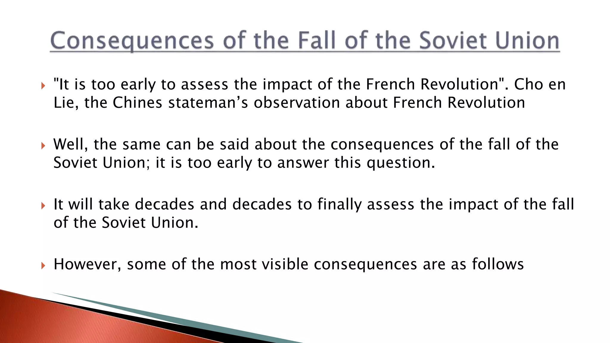  "It is too early to assess the impact of the French Revolution". Cho en
Lie, the Chines stateman’s observation about French Revolution
 Well, the same can be said about the consequences of the fall of the
Soviet Union; it is too early to answer this question.
 It will take decades and decades to finally assess the impact of the fall
of the Soviet Union.
 However, some of the most visible consequences are as follows
 