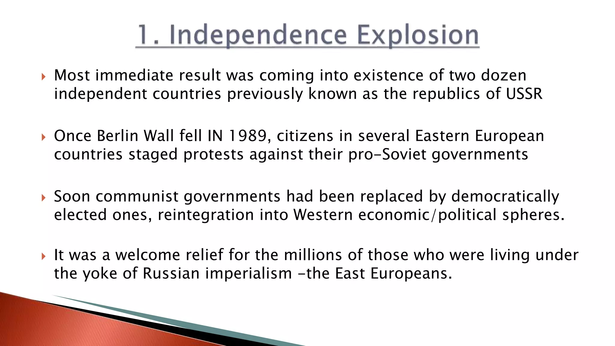  Most immediate result was coming into existence of two dozen
independent countries previously known as the republics of USSR
 Once Berlin Wall fell IN 1989, citizens in several Eastern European
countries staged protests against their pro-Soviet governments
 Soon communist governments had been replaced by democratically
elected ones, reintegration into Western economic/political spheres.
 It was a welcome relief for the millions of those who were living under
the yoke of Russian imperialism -the East Europeans.
 