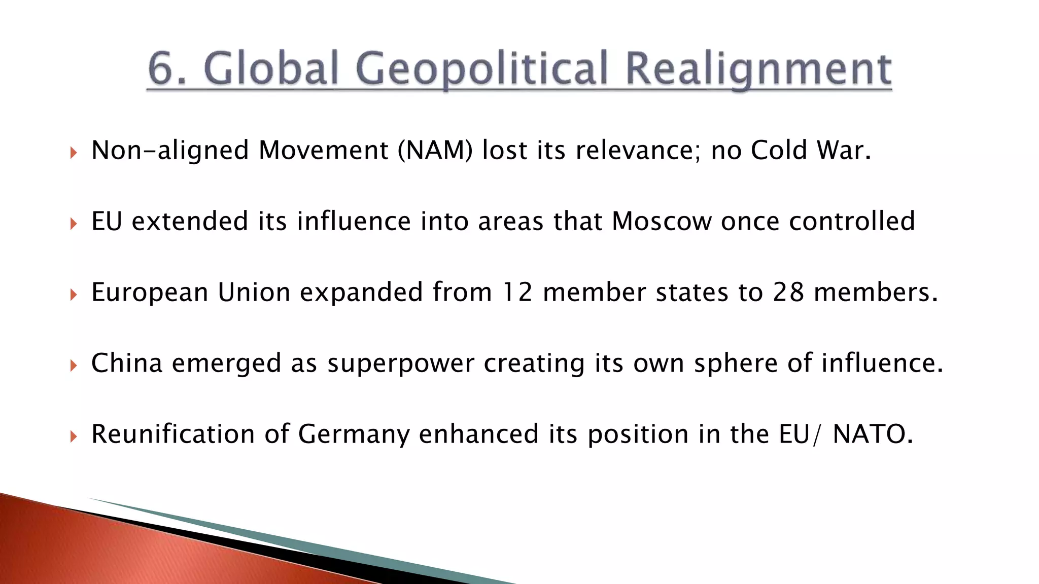  Non-aligned Movement (NAM) lost its relevance; no Cold War.
 EU extended its influence into areas that Moscow once controlled
 European Union expanded from 12 member states to 28 members.
 China emerged as superpower creating its own sphere of influence.
 Reunification of Germany enhanced its position in the EU/ NATO.
 