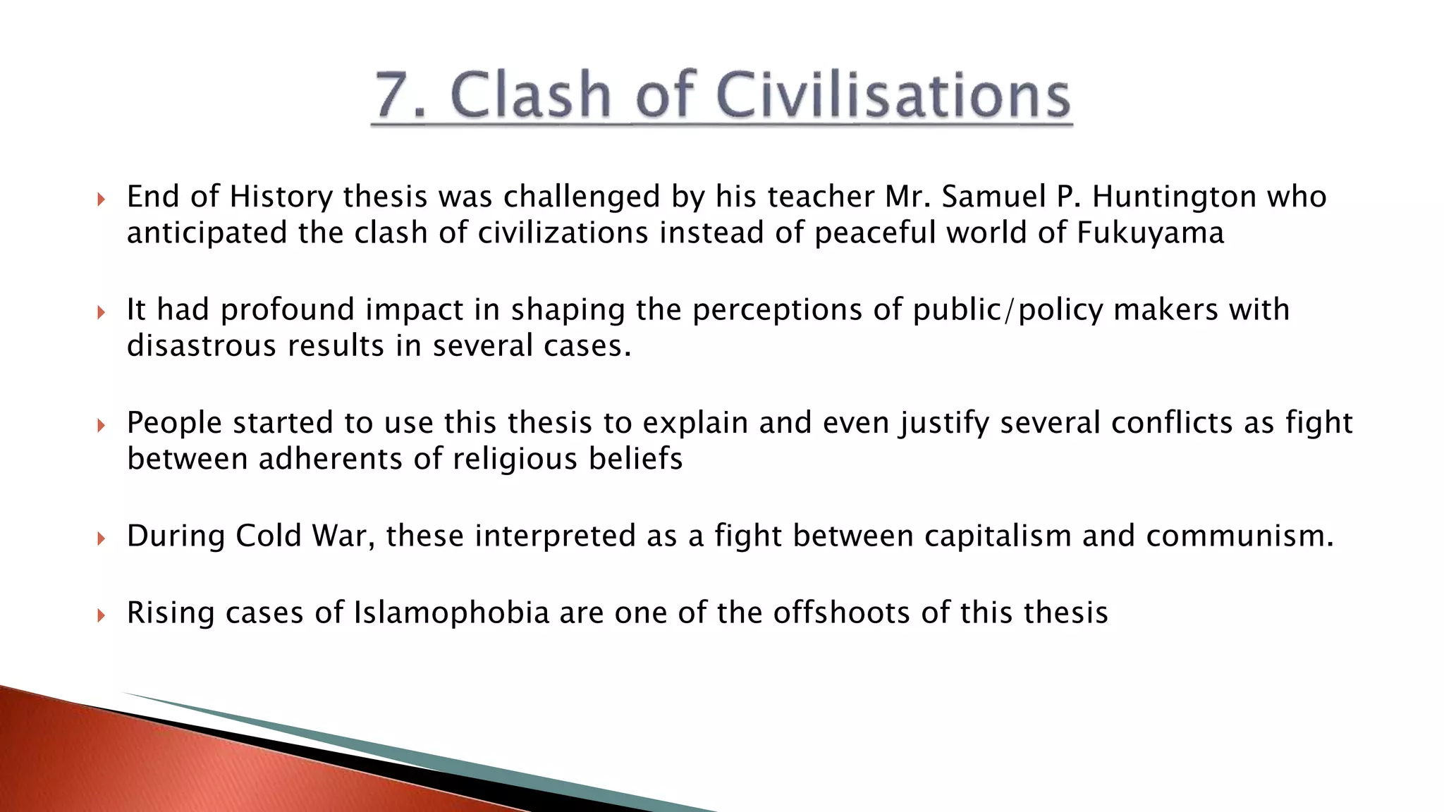  End of History thesis was challenged by his teacher Mr. Samuel P. Huntington who
anticipated the clash of civilizations instead of peaceful world of Fukuyama
 It had profound impact in shaping the perceptions of public/policy makers with
disastrous results in several cases.
 People started to use this thesis to explain and even justify several conflicts as fight
between adherents of religious beliefs
 During Cold War, these interpreted as a fight between capitalism and communism.
 Rising cases of Islamophobia are one of the offshoots of this thesis
 