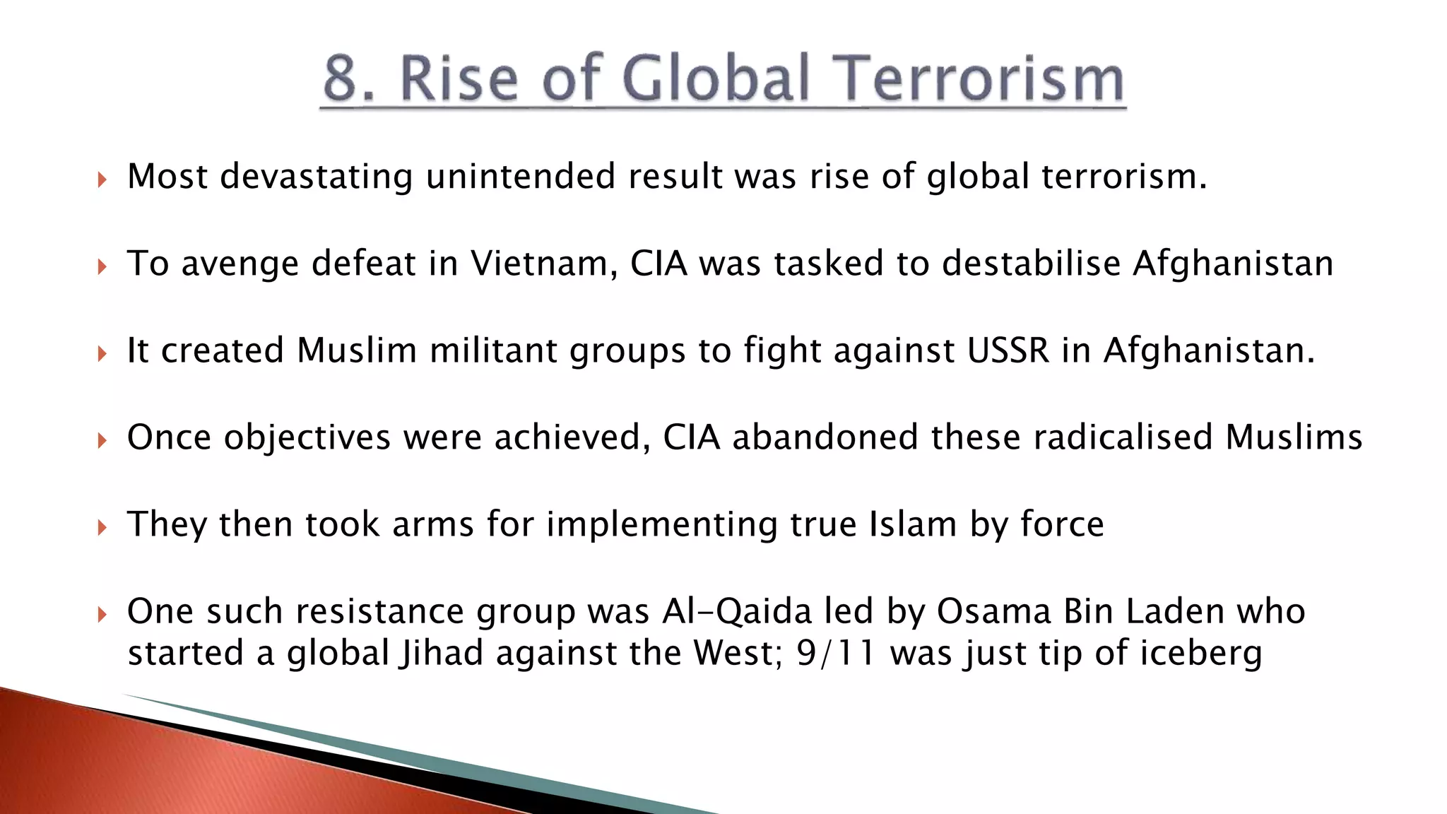  Most devastating unintended result was rise of global terrorism.
 To avenge defeat in Vietnam, CIA was tasked to destabilise Afghanistan
 It created Muslim militant groups to fight against USSR in Afghanistan.
 Once objectives were achieved, CIA abandoned these radicalised Muslims
 They then took arms for implementing true Islam by force
 One such resistance group was Al-Qaida led by Osama Bin Laden who
started a global Jihad against the West; 9/11 was just tip of iceberg
 