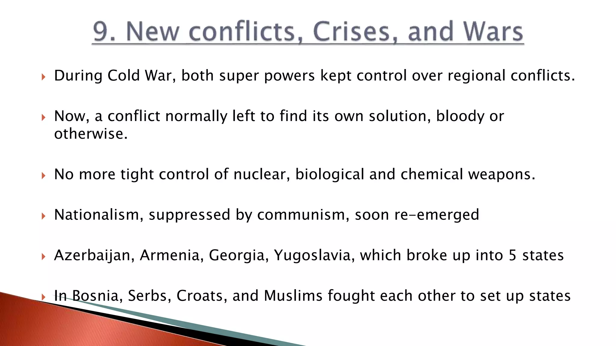  During Cold War, both super powers kept control over regional conflicts.
 Now, a conflict normally left to find its own solution, bloody or
otherwise.
 No more tight control of nuclear, biological and chemical weapons.
 Nationalism, suppressed by communism, soon re-emerged
 Azerbaijan, Armenia, Georgia, Yugoslavia, which broke up into 5 states
 In Bosnia, Serbs, Croats, and Muslims fought each other to set up states
 
