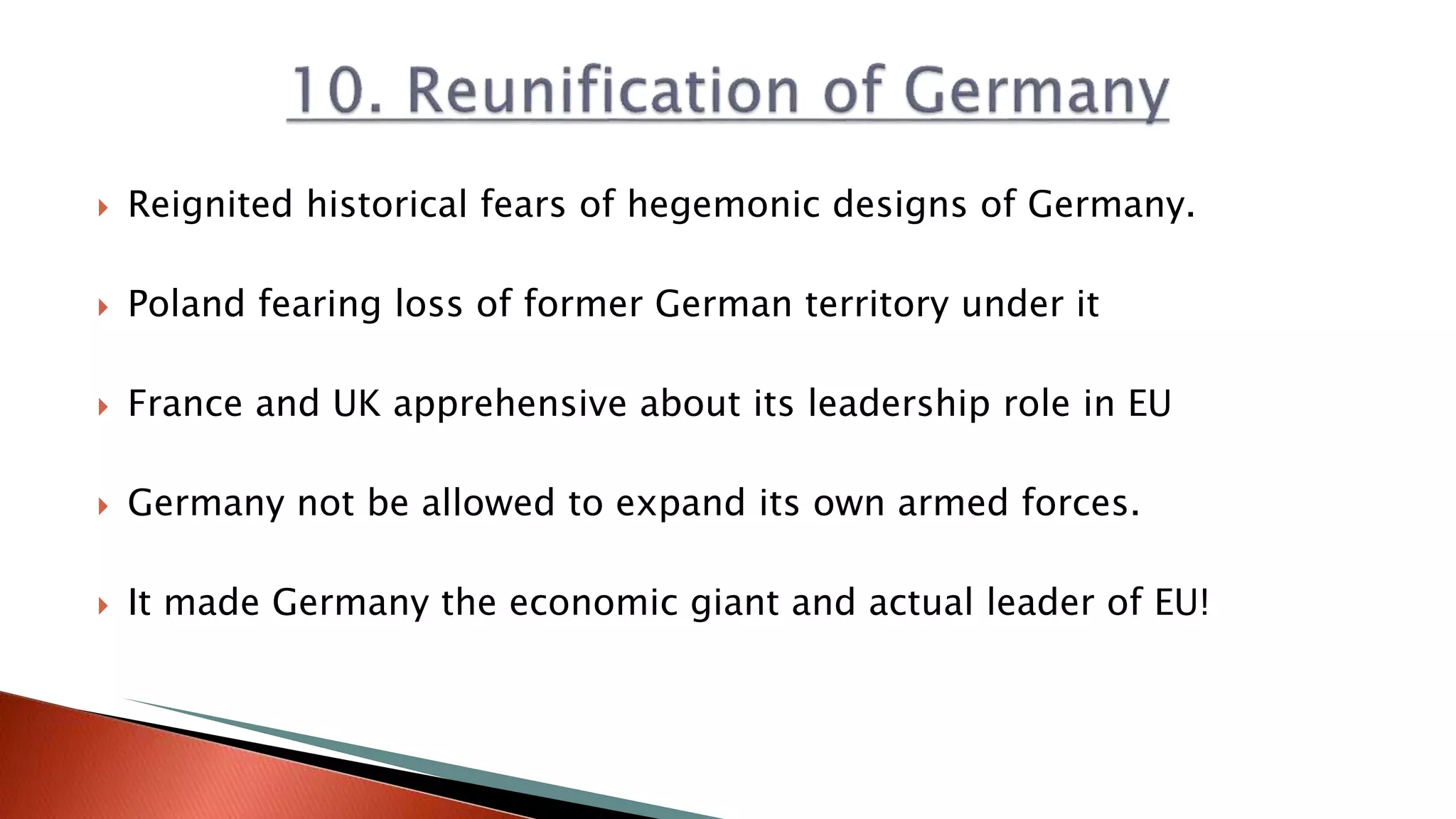  Reignited historical fears of hegemonic designs of Germany.
 Poland fearing loss of former German territory under it
 France and UK apprehensive about its leadership role in EU
 Germany not be allowed to expand its own armed forces.
 It made Germany the economic giant and actual leader of EU!
 