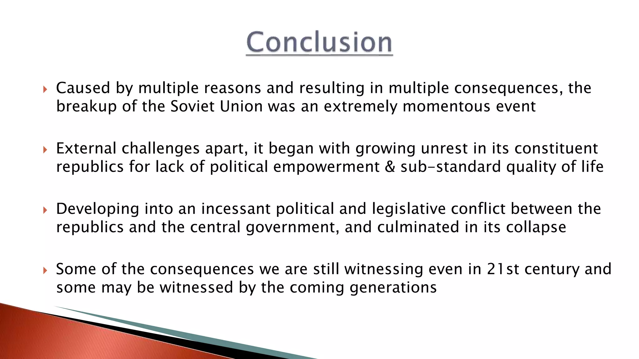  Caused by multiple reasons and resulting in multiple consequences, the
breakup of the Soviet Union was an extremely momentous event
 External challenges apart, it began with growing unrest in its constituent
republics for lack of political empowerment & sub-standard quality of life
 Developing into an incessant political and legislative conflict between the
republics and the central government, and culminated in its collapse
 Some of the consequences we are still witnessing even in 21st century and
some may be witnessed by the coming generations
 