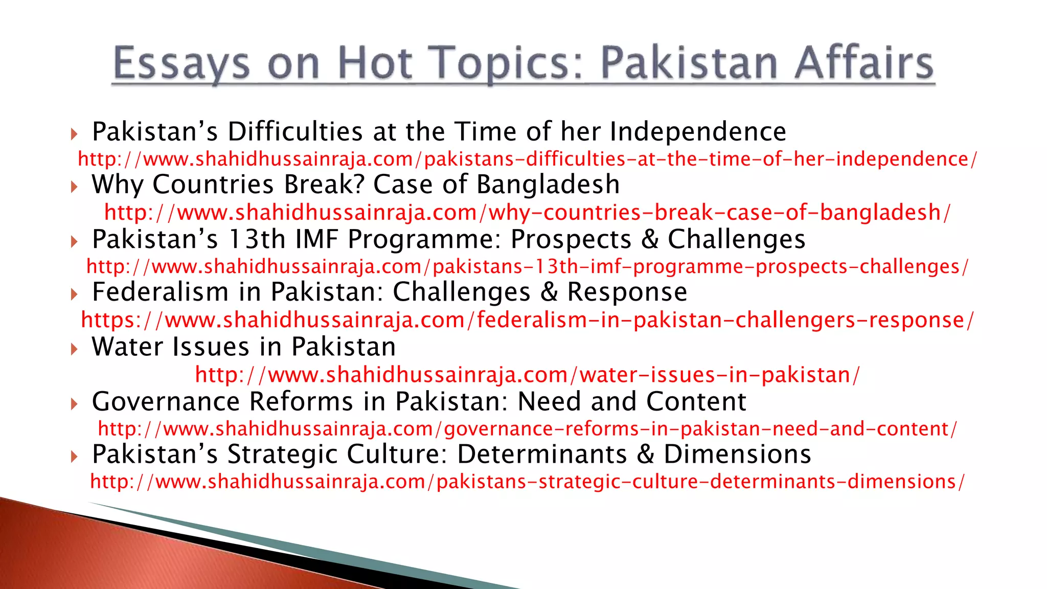  Pakistan’s Difficulties at the Time of her Independence
http://www.shahidhussainraja.com/pakistans-difficulties-at-the-time-of-her-independence/
 Why Countries Break? Case of Bangladesh
http://www.shahidhussainraja.com/why-countries-break-case-of-bangladesh/
 Pakistan’s 13th IMF Programme: Prospects & Challenges
http://www.shahidhussainraja.com/pakistans-13th-imf-programme-prospects-challenges/
 Federalism in Pakistan: Challenges & Response
https://www.shahidhussainraja.com/federalism-in-pakistan-challengers-response/
 Water Issues in Pakistan
http://www.shahidhussainraja.com/water-issues-in-pakistan/
 Governance Reforms in Pakistan: Need and Content
http://www.shahidhussainraja.com/governance-reforms-in-pakistan-need-and-content/
 Pakistan’s Strategic Culture: Determinants & Dimensions
http://www.shahidhussainraja.com/pakistans-strategic-culture-determinants-dimensions/
 