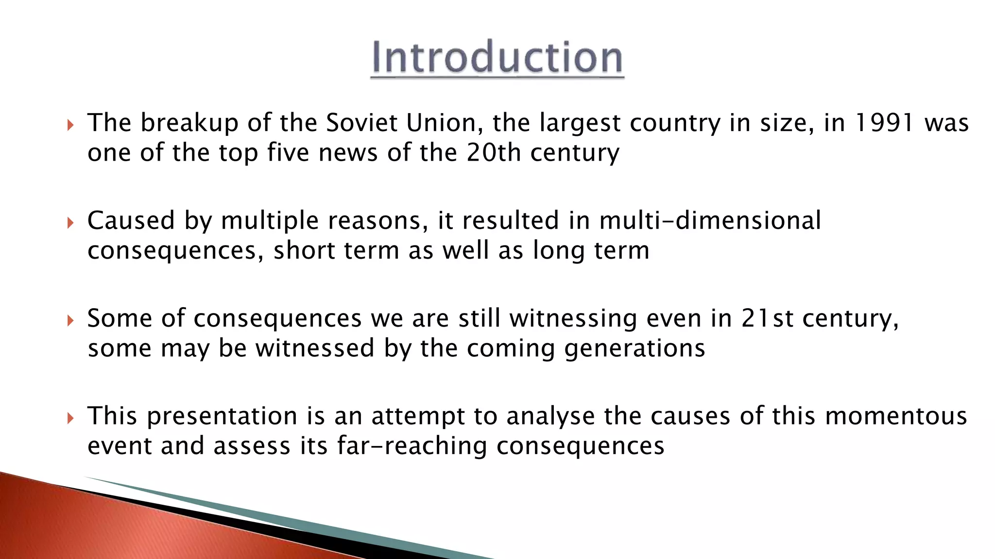  The breakup of the Soviet Union, the largest country in size, in 1991 was
one of the top five news of the 20th century
 Caused by multiple reasons, it resulted in multi-dimensional
consequences, short term as well as long term
 Some of consequences we are still witnessing even in 21st century,
some may be witnessed by the coming generations
 This presentation is an attempt to analyse the causes of this momentous
event and assess its far-reaching consequences
 