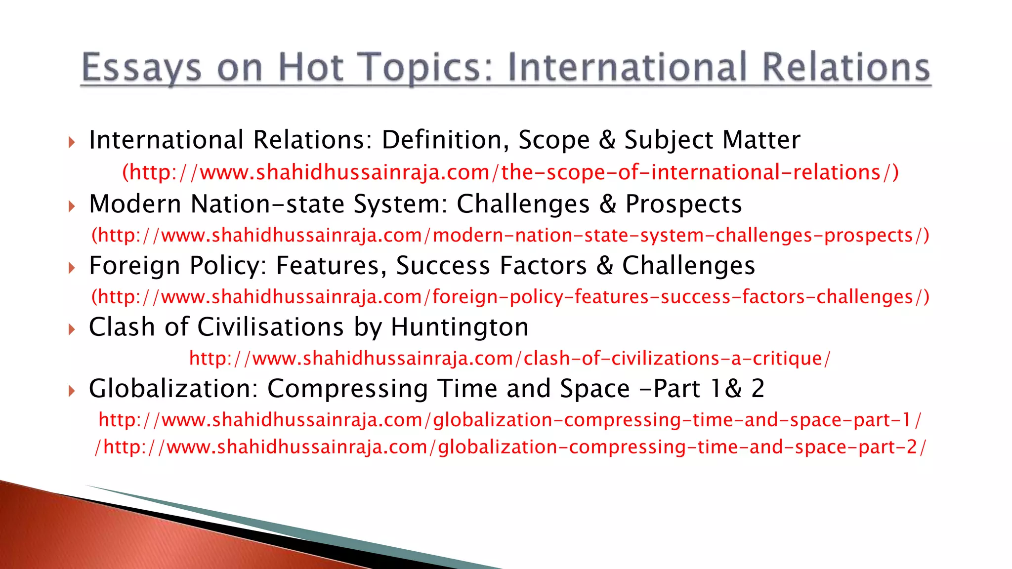  International Relations: Definition, Scope & Subject Matter
(http://www.shahidhussainraja.com/the-scope-of-international-relations/)
 Modern Nation-state System: Challenges & Prospects
(http://www.shahidhussainraja.com/modern-nation-state-system-challenges-prospects/)
 Foreign Policy: Features, Success Factors & Challenges
(http://www.shahidhussainraja.com/foreign-policy-features-success-factors-challenges/)
 Clash of Civilisations by Huntington
http://www.shahidhussainraja.com/clash-of-civilizations-a-critique/
 Globalization: Compressing Time and Space -Part 1& 2
http://www.shahidhussainraja.com/globalization-compressing-time-and-space-part-1/
/http://www.shahidhussainraja.com/globalization-compressing-time-and-space-part-2/
 