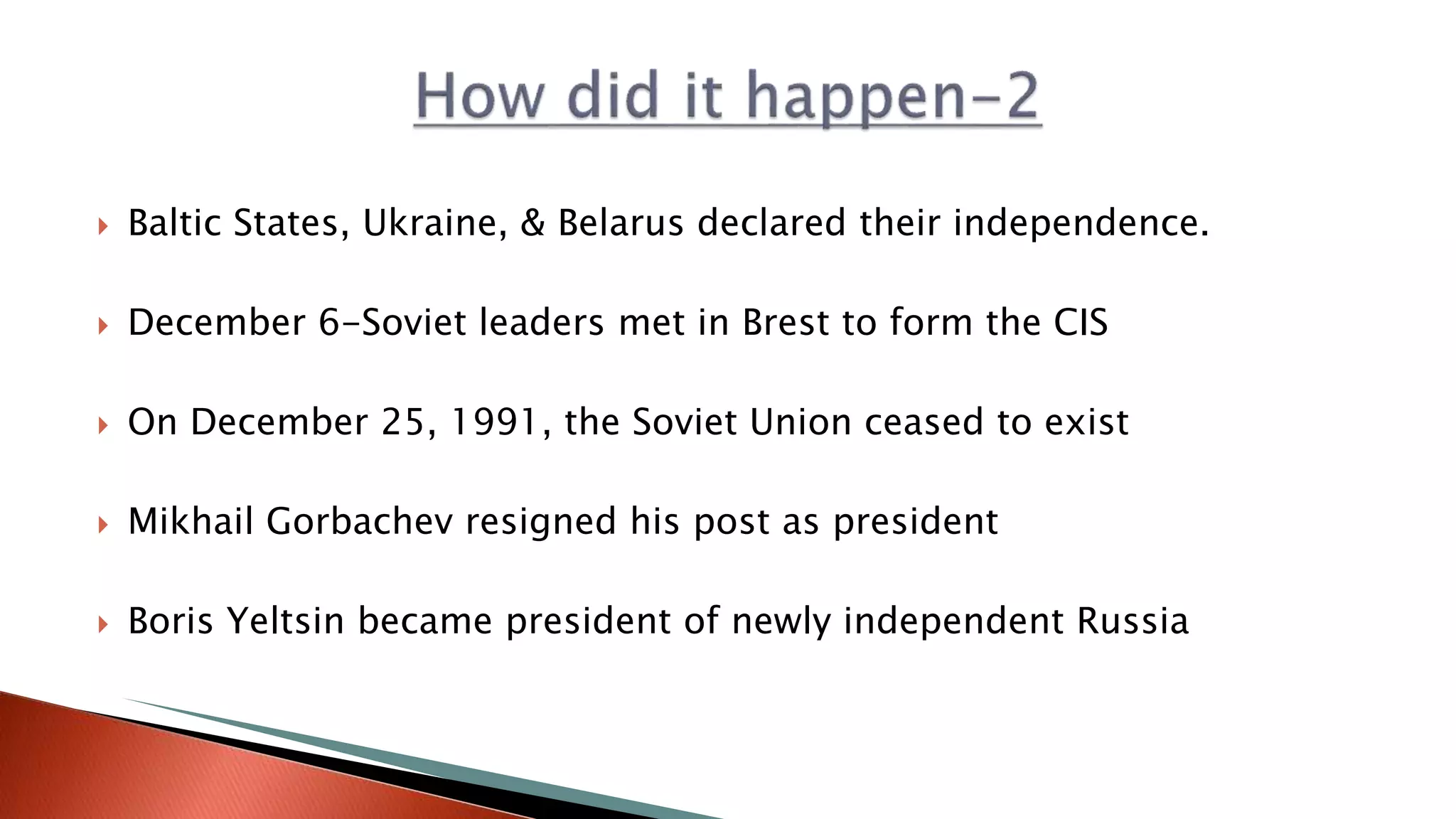  Baltic States, Ukraine, & Belarus declared their independence.
 December 6-Soviet leaders met in Brest to form the CIS
 On December 25, 1991, the Soviet Union ceased to exist
 Mikhail Gorbachev resigned his post as president
 Boris Yeltsin became president of newly independent Russia
 