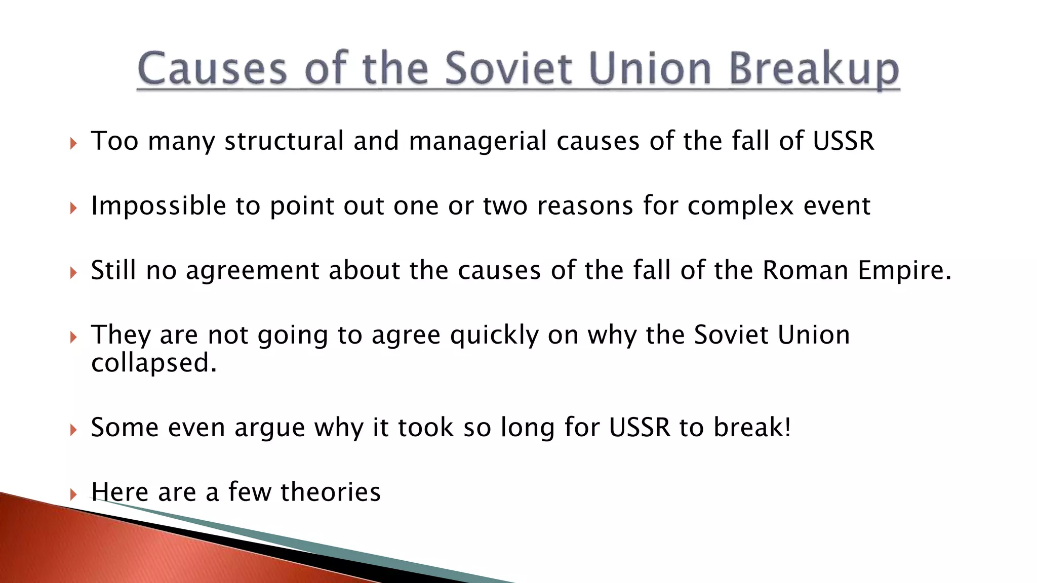  Too many structural and managerial causes of the fall of USSR
 Impossible to point out one or two reasons for complex event
 Still no agreement about the causes of the fall of the Roman Empire.
 They are not going to agree quickly on why the Soviet Union
collapsed.
 Some even argue why it took so long for USSR to break!
 Here are a few theories
 