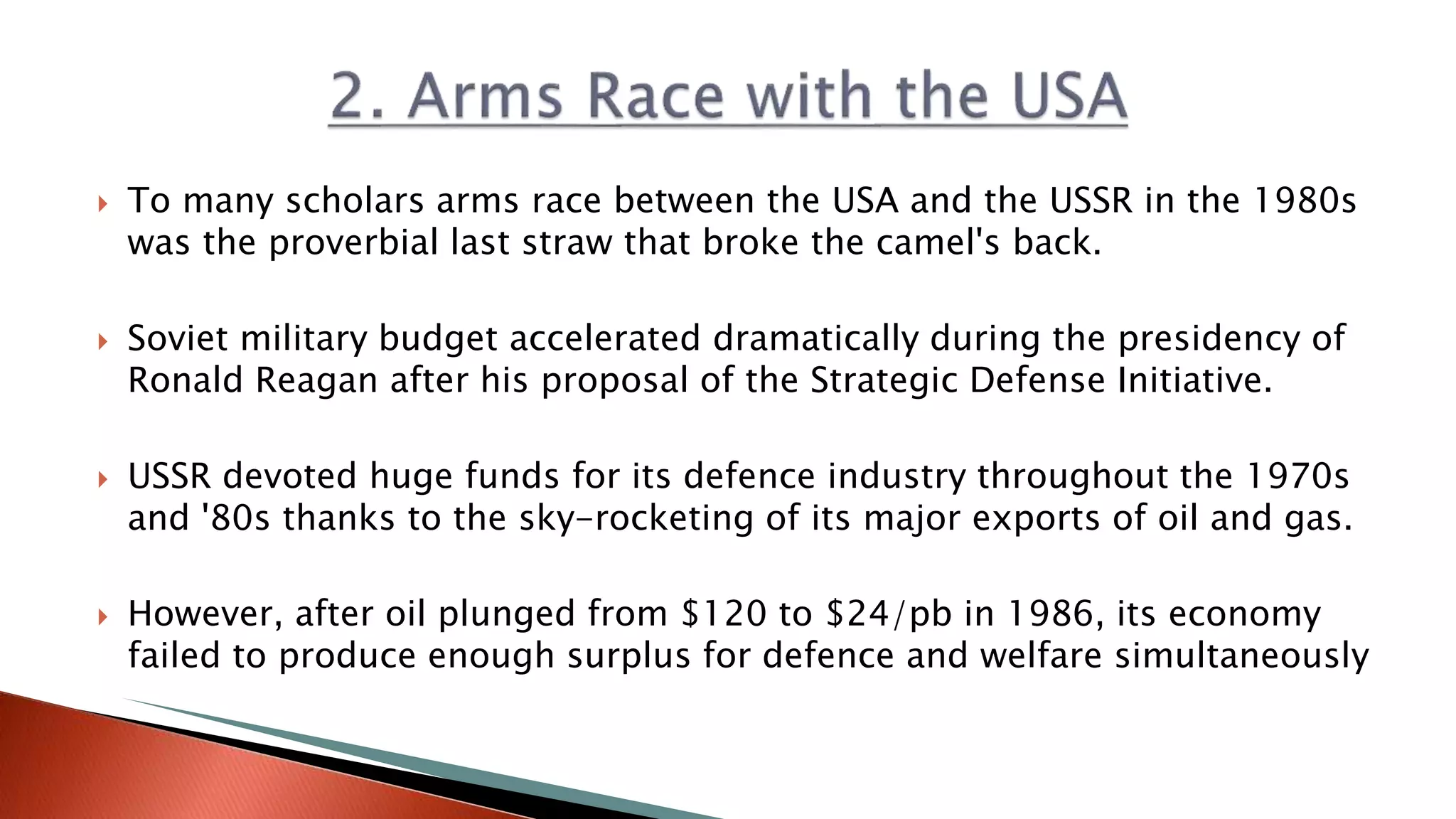  To many scholars arms race between the USA and the USSR in the 1980s
was the proverbial last straw that broke the camel's back.
 Soviet military budget accelerated dramatically during the presidency of
Ronald Reagan after his proposal of the Strategic Defense Initiative.
 USSR devoted huge funds for its defence industry throughout the 1970s
and '80s thanks to the sky-rocketing of its major exports of oil and gas.
 However, after oil plunged from $120 to $24/pb in 1986, its economy
failed to produce enough surplus for defence and welfare simultaneously
 